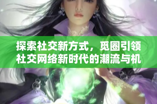 探索社交新方式，觅圈引领社交网络新时代的潮流与机遇
