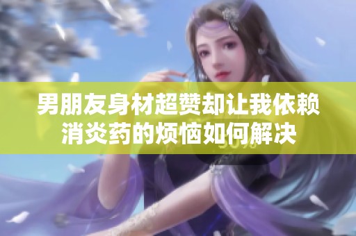 男朋友身材超赞却让我依赖消炎药的烦恼如何解决