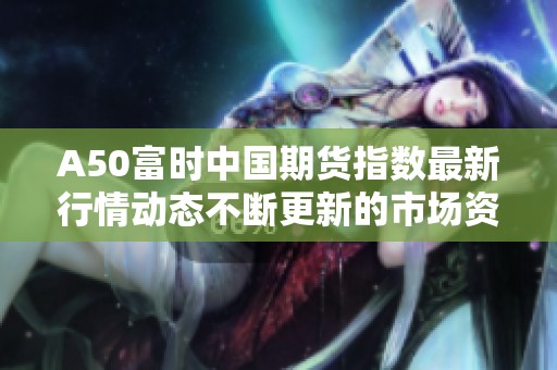 A50富时中国期货指数最新行情动态不断更新的市场资讯分析