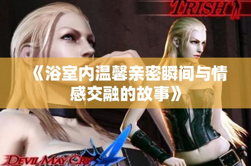 《浴室内温馨亲密瞬间与情感交融的故事》