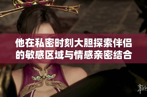 他在私密时刻大胆探索伴侣的敏感区域与情感亲密结合