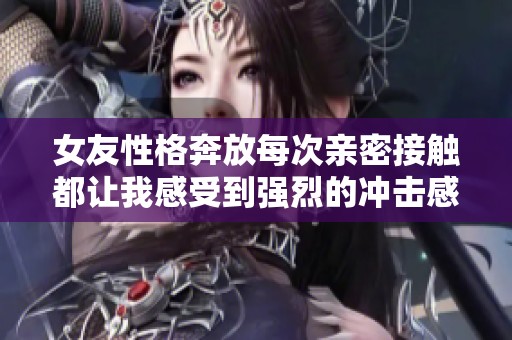 女友性格奔放每次亲密接触都让我感受到强烈的冲击感