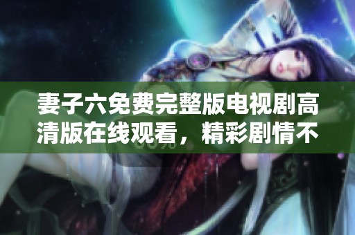 妻子六免费完整版电视剧高清版在线观看，精彩剧情不容错过
