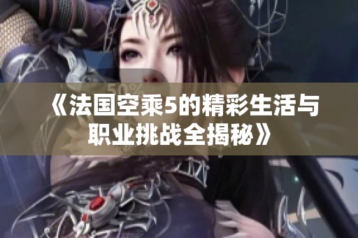 《法国空乘5的精彩生活与职业挑战全揭秘》