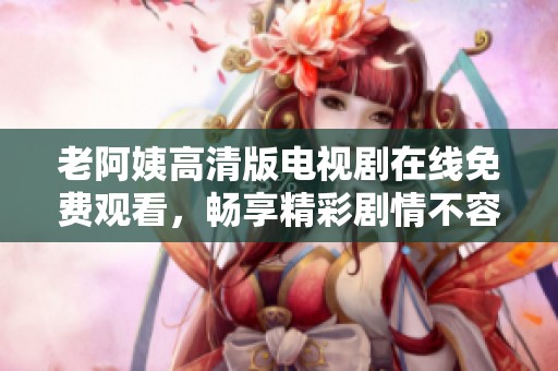 老阿姨高清版电视剧在线免费观看，畅享精彩剧情不容错过