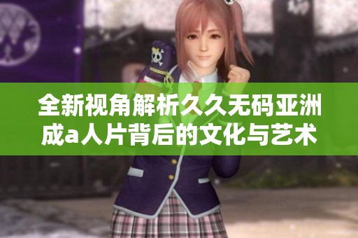 全新视角解析久久无码亚洲成a人片背后的文化与艺术价值