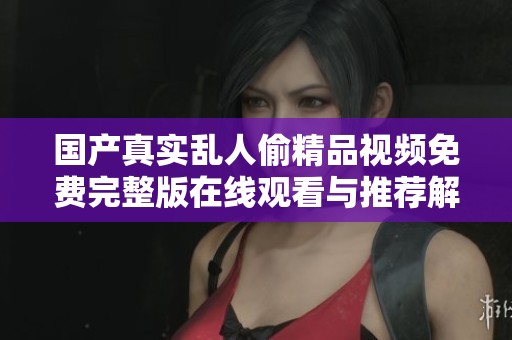 国产真实乱人偷精品视频免费完整版在线观看与推荐解析