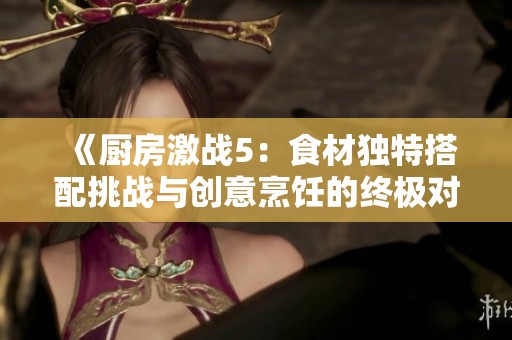 《厨房激战5：食材独特搭配挑战与创意烹饪的终极对决》