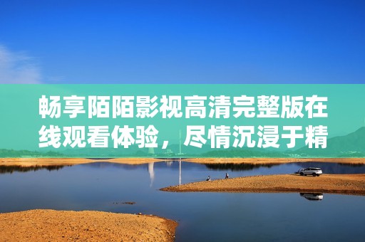 畅享陌陌影视高清完整版在线观看体验，尽情沉浸于精彩内容中