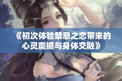 《初次体验禁忌之恋带来的心灵震撼与身体交融》