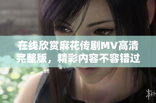 在线欣赏麻花传剧MV高清完整版，精彩内容不容错过！