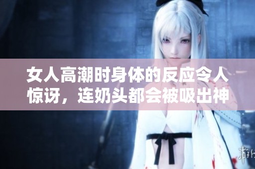 女人高潮时身体的反应令人惊讶，连奶头都会被吸出神秘感觉