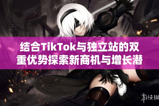 结合TikTok与独立站的双重优势探索新商机与增长潜力