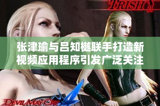 张津瑜与吕知樾联手打造新视频应用程序引发广泛关注与讨论