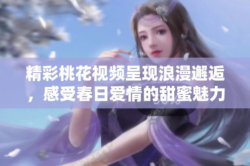 精彩桃花视频呈现浪漫邂逅，感受春日爱情的甜蜜魅力