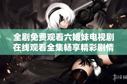 全剧免费观看六姐妹电视剧在线观看全集畅享精彩剧情与角色魅力