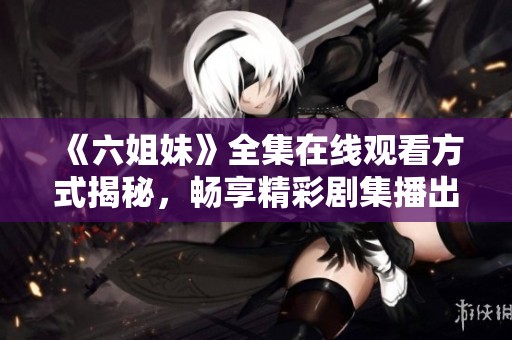 《六姐妹》全集在线观看方式揭秘，畅享精彩剧集播出体验