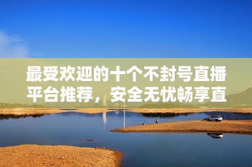 最受欢迎的十个不封号直播平台推荐，安全无忧畅享直播体验