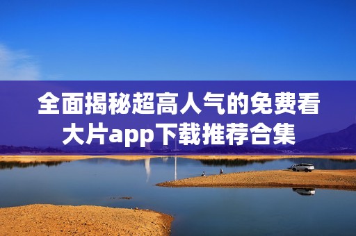 全面揭秘超高人气的免费看大片app下载推荐合集