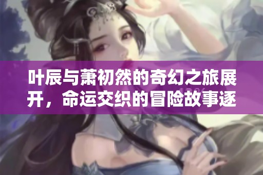 叶辰与萧初然的奇幻之旅展开，命运交织的冒险故事逐渐展开