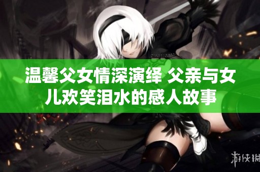 温馨父女情深演绎 父亲与女儿欢笑泪水的感人故事