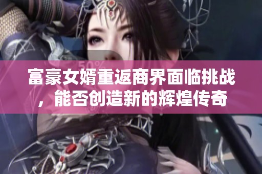 富豪女婿重返商界面临挑战，能否创造新的辉煌传奇