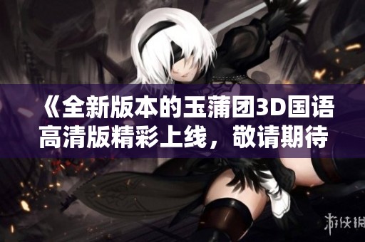《全新版本的玉蒲团3D国语高清版精彩上线，敬请期待》