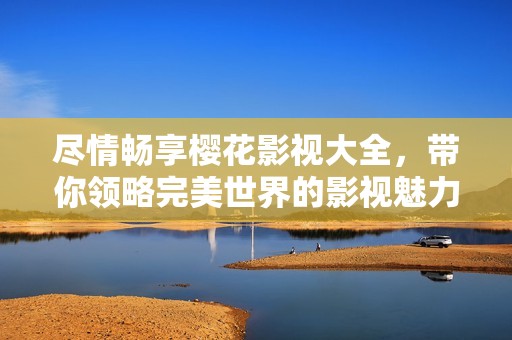 尽情畅享樱花影视大全，带你领略完美世界的影视魅力
