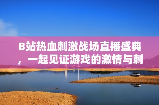 B站热血刺激战场直播盛典，一起见证游戏的激情与刺激