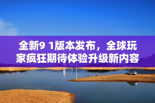 全新9 1版本发布，全球玩家疯狂期待体验升级新内容