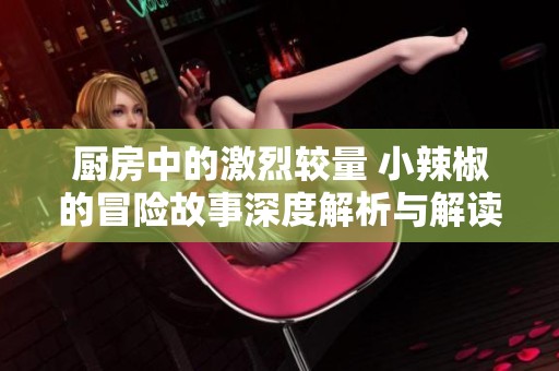 厨房中的激烈较量 小辣椒的冒险故事深度解析与解读