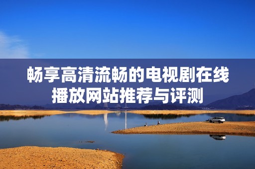 畅享高清流畅的电视剧在线播放网站推荐与评测