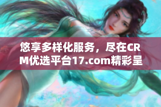 悠享多样化服务，尽在CRM优选平台17.com精彩呈现