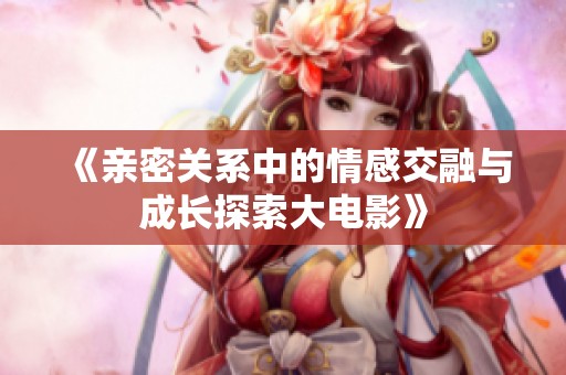 《亲密关系中的情感交融与成长探索大电影》