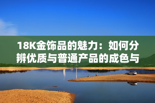 18K金饰品的魅力：如何分辨优质与普通产品的成色与价值