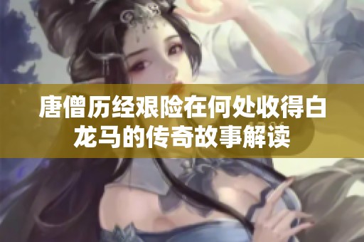 唐僧历经艰险在何处收得白龙马的传奇故事解读