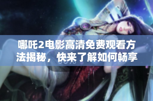 哪吒2电影高清免费观看方法揭秘，快来了解如何畅享观影乐趣
