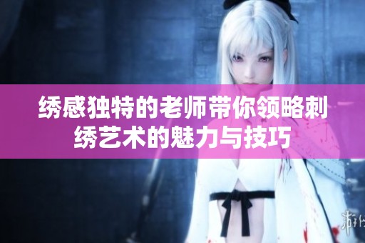 绣感独特的老师带你领略刺绣艺术的魅力与技巧