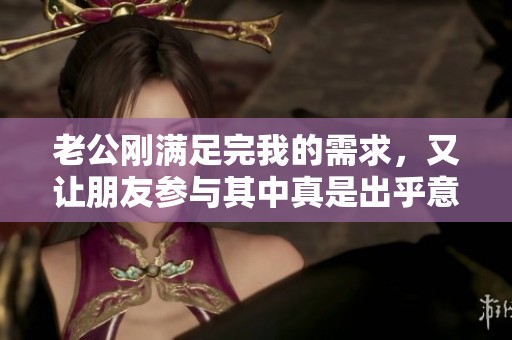 老公刚满足完我的需求，又让朋友参与其中真是出乎意料