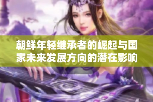 朝鲜年轻继承者的崛起与国家未来发展方向的潜在影响
