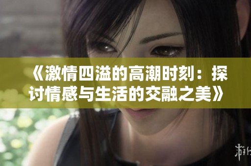 《激情四溢的高潮时刻：探讨情感与生活的交融之美》