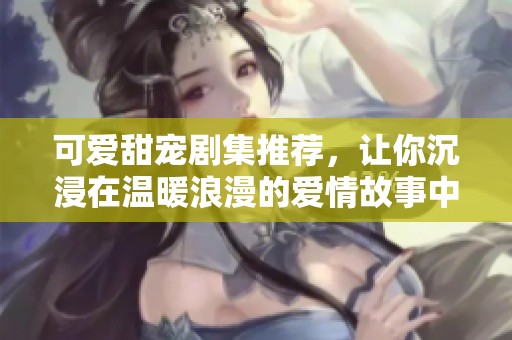 可爱甜宠剧集推荐，让你沉浸在温暖浪漫的爱情故事中