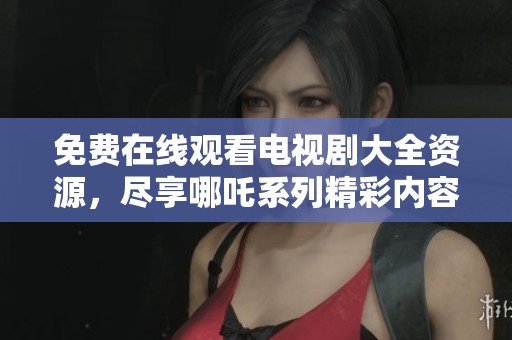 免费在线观看电视剧大全资源，尽享哪吒系列精彩内容与故事