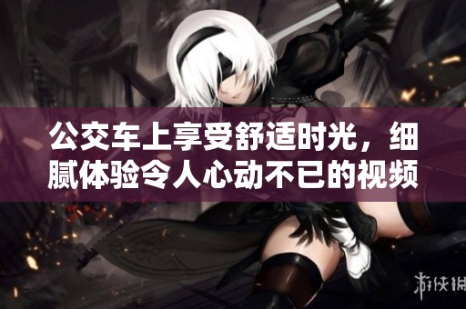 公交车上享受舒适时光，细腻体验令人心动不已的视频分享