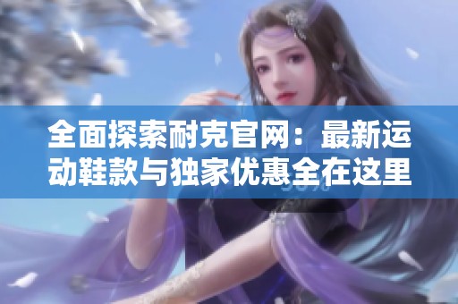 全面探索耐克官网：最新运动鞋款与独家优惠全在这里