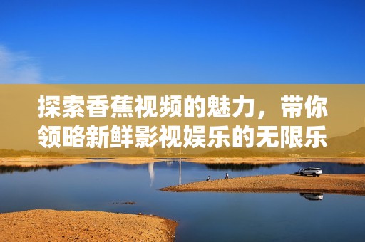探索香蕉视频的魅力，带你领略新鲜影视娱乐的无限乐趣