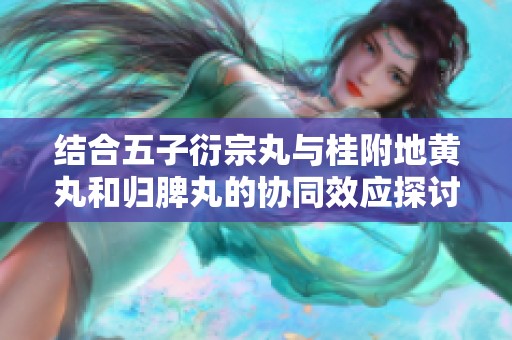 结合五子衍宗丸与桂附地黄丸和归脾丸的协同效应探讨