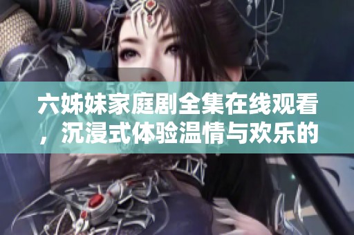 六姊妹家庭剧全集在线观看，沉浸式体验温情与欢乐的故事