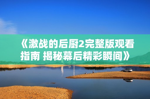 《激战的后厨2完整版观看指南 揭秘幕后精彩瞬间》