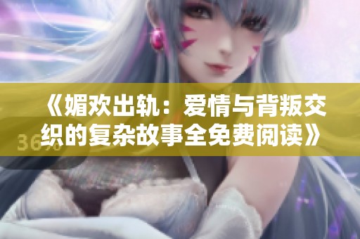 《媚欢出轨：爱情与背叛交织的复杂故事全免费阅读》